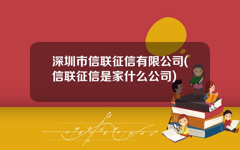 深圳市信联征信有限公司(信联征信是家什么公司)