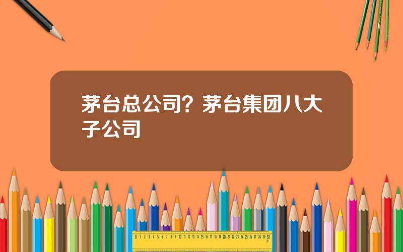 茅台总公司？茅台集团八大子公司